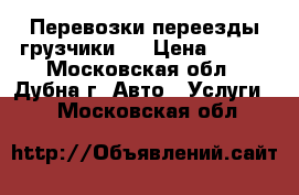 Перевозки переезды грузчики   › Цена ­ 300 - Московская обл., Дубна г. Авто » Услуги   . Московская обл.